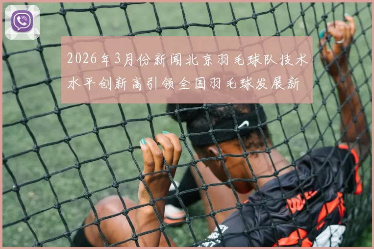 2026年3月份新闻北京羽毛球队技术水平创新高引领全国羽毛球发展新趋势