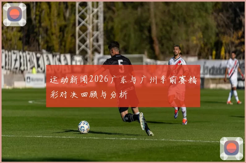 运动新闻2026广东与广州季前赛精彩对决回顾与分析
