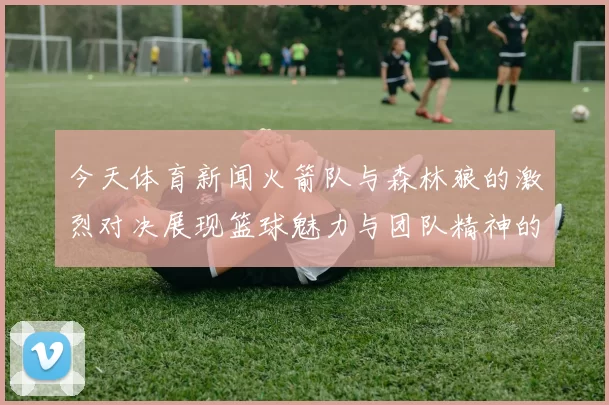 今天体育新闻火箭队与森林狼的激烈对决展现篮球魅力与团队精神的巅峰对抗