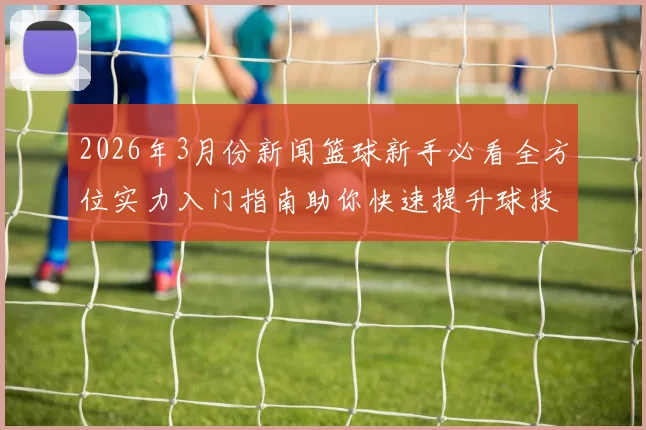 2026年3月份新闻篮球新手必看全方位实力入门指南助你快速提升球技与战术理解