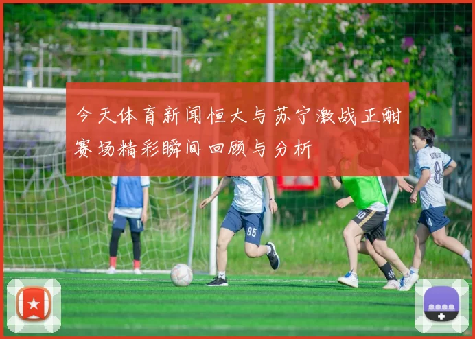 今天体育新闻恒大与苏宁激战正酣赛场精彩瞬间回顾与分析