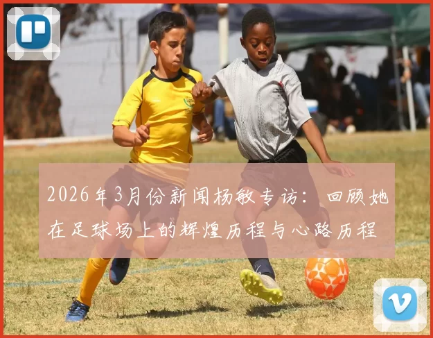 2026年3月份新闻杨敏专访：回顾她在足球场上的辉煌历程与心路历程